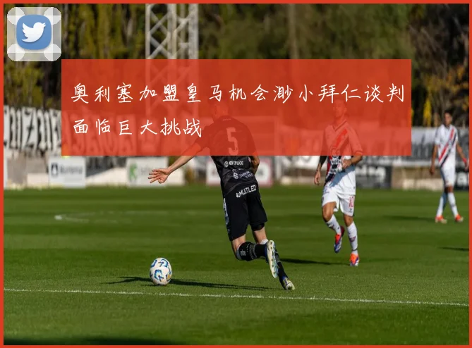 奥利塞加盟皇马机会渺小拜仁谈判面临巨大挑战