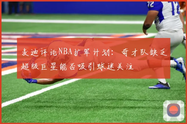 麦迪评论NBA扩军计划：奇才队缺乏超级巨星能否吸引球迷关注