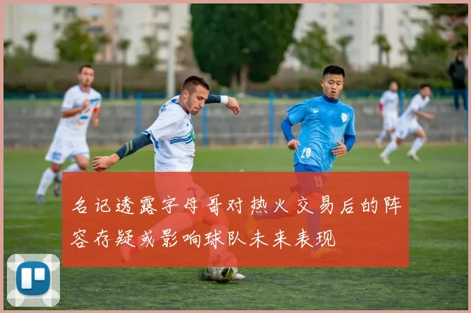名记透露字母哥对热火交易后的阵容存疑或影响球队未来表现