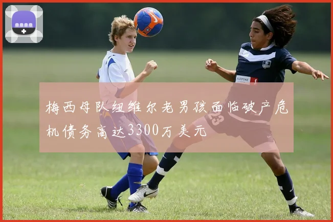 梅西母队纽维尔老男孩面临破产危机债务高达3300万美元