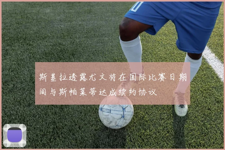 斯基拉透露尤文将在国际比赛日期间与斯帕莱蒂达成续约协议