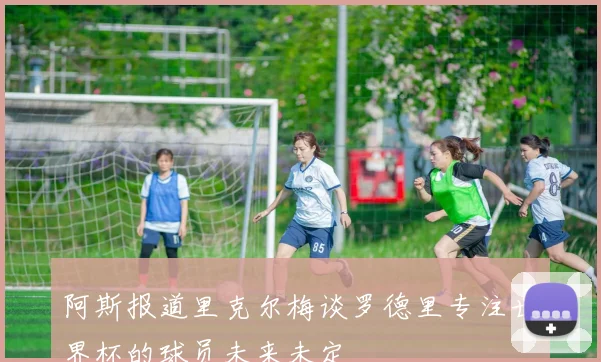 阿斯报道里克尔梅谈罗德里专注世界杯的球员未来未定
