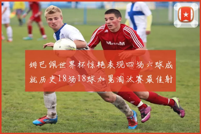 姆巴佩世界杯惊艳表现四场六球成就历史18场18球加冕淘汰赛最佳射手