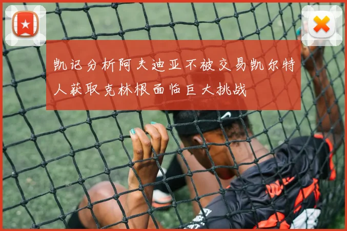 凯记分析阿夫迪亚不被交易凯尔特人获取克林根面临巨大挑战