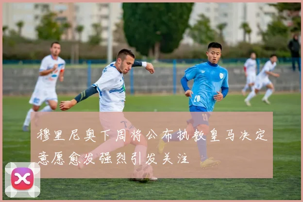 穆里尼奥下周将公布执教皇马决定意愿愈发强烈引发关注