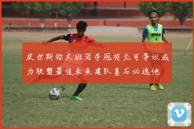 皮尔斯称文班若夺冠将无可争议成为联盟最佳未来建队基石必选他