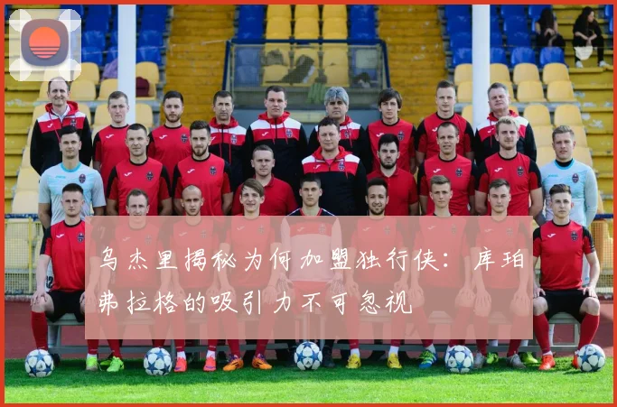 乌杰里揭秘为何加盟独行侠：库珀弗拉格的吸引力不可忽视
