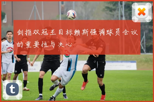 剑指双冠王目标赖斯强调球员会议的重要性与决心