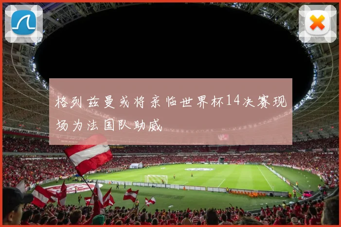 格列兹曼或将亲临世界杯14决赛现场为法国队助威