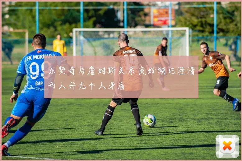 东契奇与詹姆斯关系良好湖记澄清两人并无个人矛盾