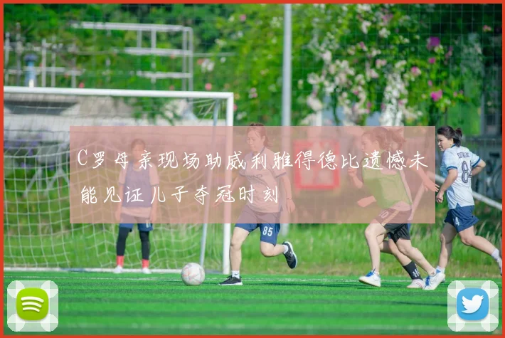 C罗母亲现场助威利雅得德比遗憾未能见证儿子夺冠时刻