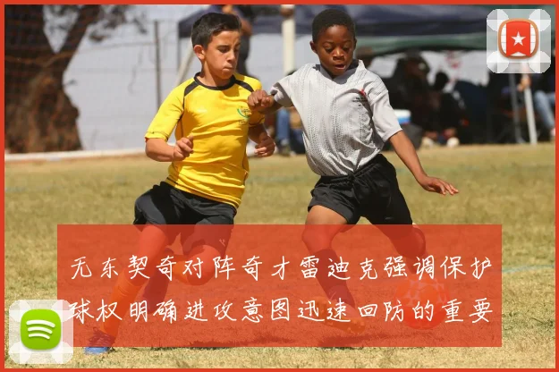 无东契奇对阵奇才雷迪克强调保护球权明确进攻意图迅速回防的重要性