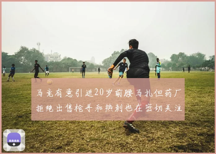 马竞有意引进20岁前腰马扎但药厂拒绝出售枪手和热刺也在密切关注