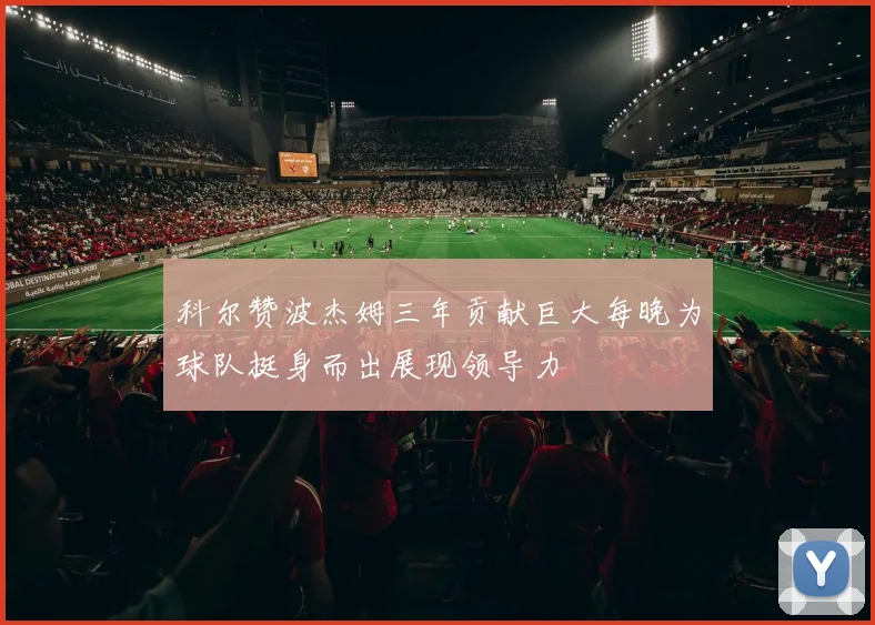 科尔赞波杰姆三年贡献巨大每晚为球队挺身而出展现领导力