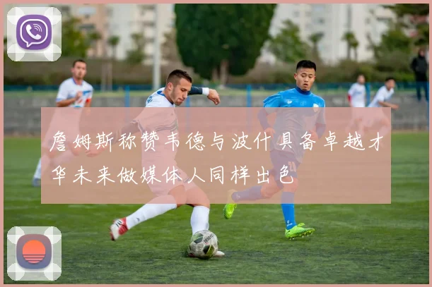 詹姆斯称赞韦德与波什具备卓越才华未来做媒体人同样出色