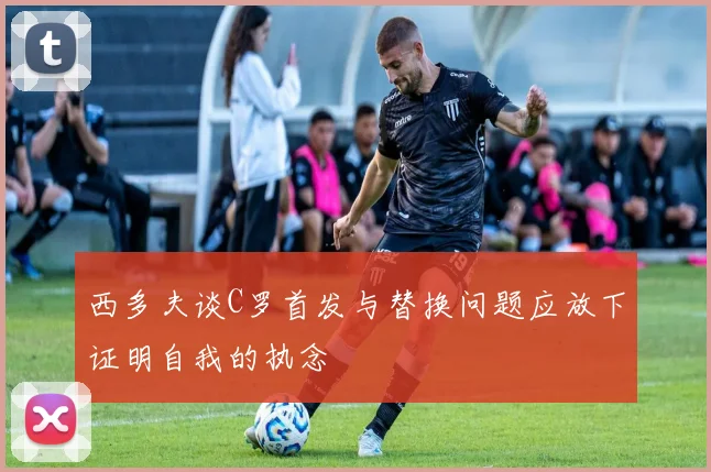 西多夫谈C罗首发与替换问题应放下证明自我的执念