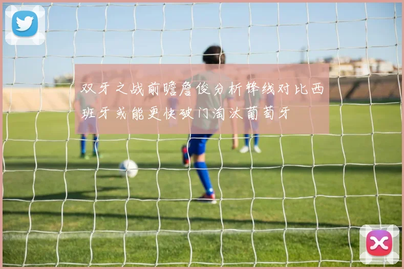 双牙之战前瞻詹俊分析锋线对比西班牙或能更快破门淘汰葡萄牙
