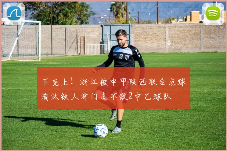 下克上！浙江被中甲陕西联合点球淘汰铁人津门虎不敌2中乙球队