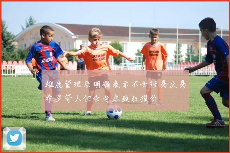 雄鹿管理层明确表示不会轻易交易希罗等人但会考虑疯狂报价