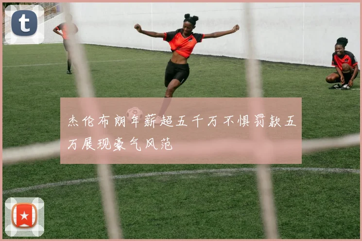 杰伦布朗年薪超五千万不惧罚款五万展现豪气风范