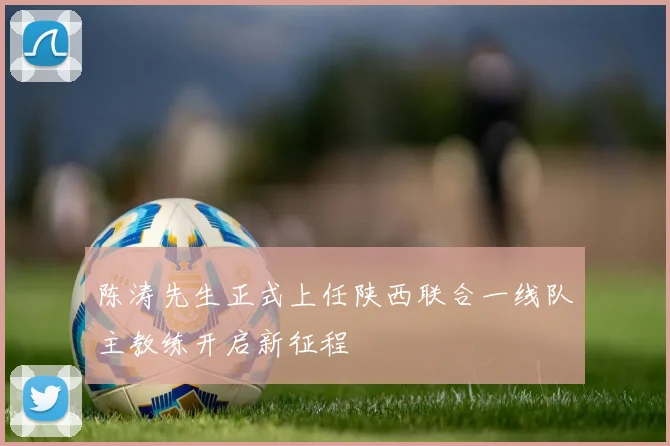 陈涛先生正式上任陕西联合一线队主教练开启新征程