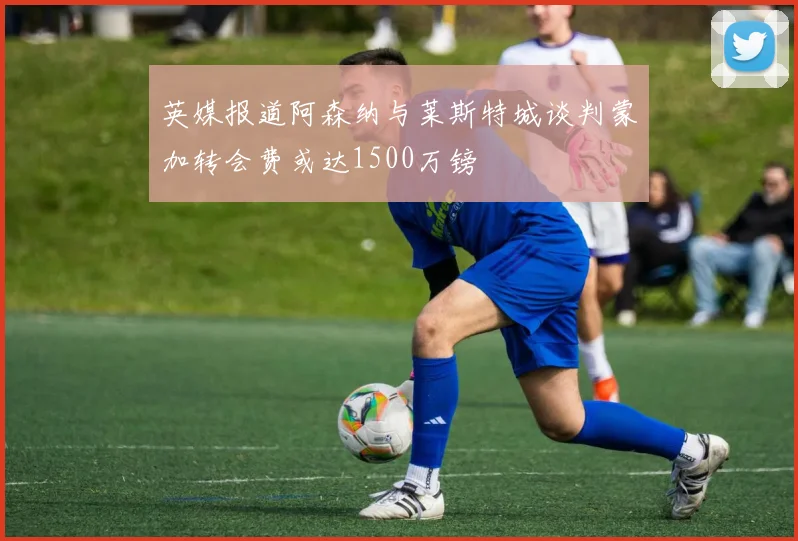 英媒报道阿森纳与莱斯特城谈判蒙加转会费或达1500万镑