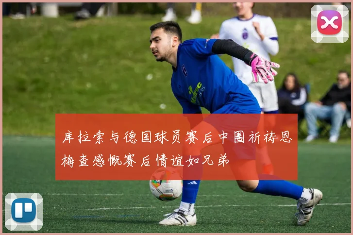 库拉索与德国球员赛后中圈祈祷恩梅查感慨赛后情谊如兄弟